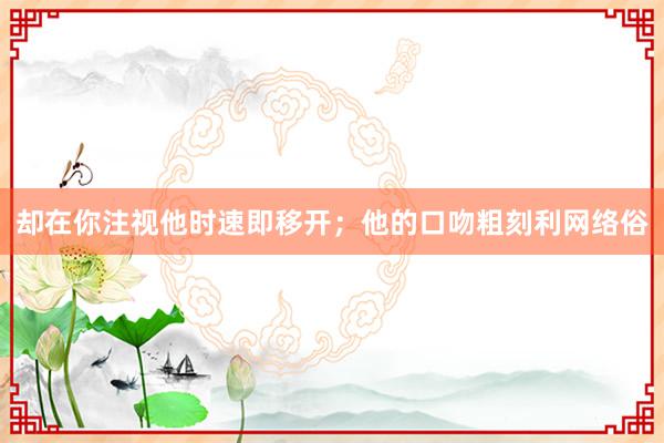 却在你注视他时速即移开；他的口吻粗刻利网络俗